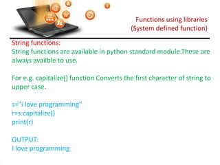Functions using libraries
(System defined function)
Visit : python.mykvs.in for regular updates
String functions:
String functions are available in python standard module.These are
always availble to use.
For e.g. capitalize() function Converts the first character of string to
upper case.
s="i love programming"
r=s.capitalize()
print(r)
OUTPUT:
I love programming
 