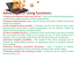 Advantages of Using functions:
1.Program development made easy and fast : Work can be divided among project
members thus implementation can be completed fast.
2.Program testing becomes easy : Easy to locate and isolate a faulty function for
further investigation
3.Code sharing becomes possible : A function may be used later by many other
programs this means that a python programmer can use function written by
others, instead of starting over from scratch.
4.Code re-usability increases : A function can be used to keep away from rewriting
the same block of codes which we are going use two or more locations in a
program. This is especially useful if the code involved is long or complicated.
5.Increases program readability : The length of the source program can be
reduced by using/calling functions at appropriate places so program become
more readable.
6.Function facilitates procedural abstraction : Once a function is written,
programmer would have to know to invoke a function only ,not its coding.
7.Functions facilitate the factoring of code : A function can be called in other
function and so on…
Visit : python.mykvs.in for regular updates
 