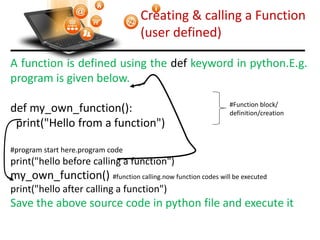 Creating & calling a Function
(user defined)
A function is defined using the def keyword in python.E.g.
program is given below.
def my_own_function():
print("Hello from a function")
#program start here.program code
print("hello before calling a function")
my_own_function() #function calling.now function codes will be executed
print("hello after calling a function")
Save the above source code in python file and execute it
Visit : python.mykvs.in for regular updates
#Function block/
definition/creation
 