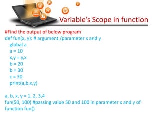 Variable’s Scope in function
#Find the output of below program
def fun(x, y): # argument /parameter x and y
global a
a = 10
x,y = y,x
b = 20
b = 30
c = 30
print(a,b,x,y)
a, b, x, y = 1, 2, 3,4
fun(50, 100) #passing value 50 and 100 in parameter x and y of
function fun()
print(a, b, x, y)
Visit : python.mykvs.in for regular updates
 
