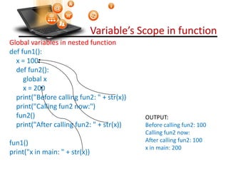 Variable’s Scope in function
Visit : python.mykvs.in for regular updates
Global variables in nested function
def fun1():
x = 100
def fun2():
global x
x = 200
print("Before calling fun2: " + str(x))
print("Calling fun2 now:")
fun2()
print("After calling fun2: " + str(x))
fun1()
print("x in main: " + str(x))
OUTPUT:
Before calling fun2: 100
Calling fun2 now:
After calling fun2: 100
x in main: 200
 