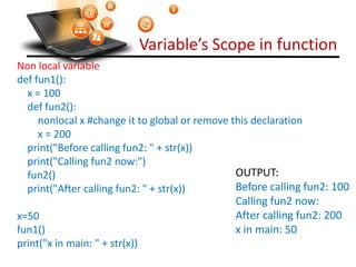 Variable’s Scope in function
Visit : python.mykvs.in for regular updates
Non local variable
def fun1():
x = 100
def fun2():
nonlocal x #change it to global or remove this declaration
x = 200
print("Before calling fun2: " + str(x))
print("Calling fun2 now:")
fun2()
print("After calling fun2: " + str(x))
x=50
fun1()
print("x in main: " + str(x))
OUTPUT:
Before calling fun2: 100
Calling fun2 now:
After calling fun2: 200
x in main: 50
 