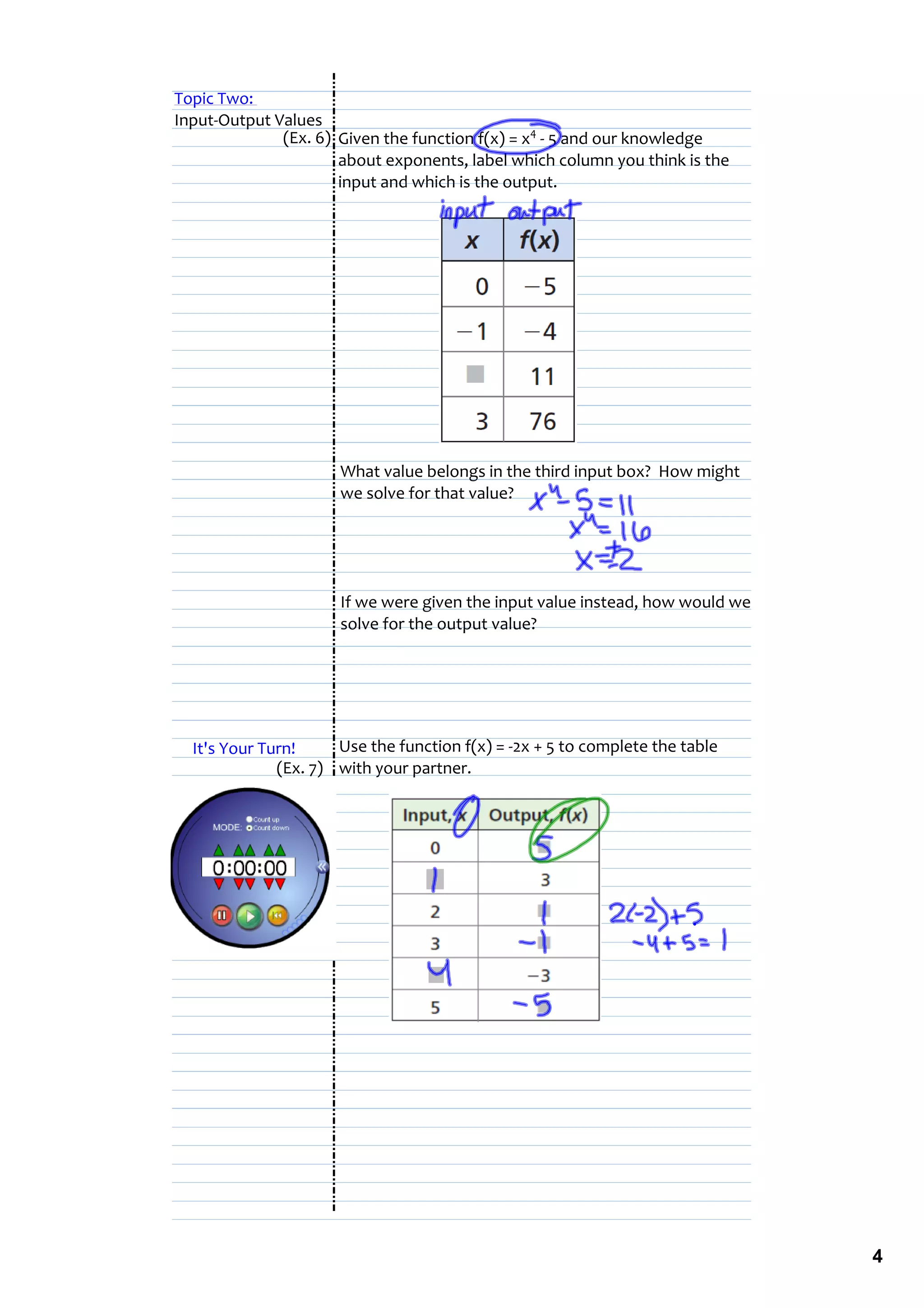 Topic Two: 
Input‐Output Values
              (Ex. 6) Given the function f(x) = x4 ‐ 5 and our knowledge 
                      about exponents, label which column you think is the 
                      input and which is the output.




                      What value belongs in the third input box?  How might 
                      we solve for that value?




                      If we were given the input value instead, how would we 
                      solve for the output value?




  It's Your Turn!     Use the function f(x) = ‐2x + 5 to complete the table 
              (Ex. 7) with your partner.




                                                                                4
 