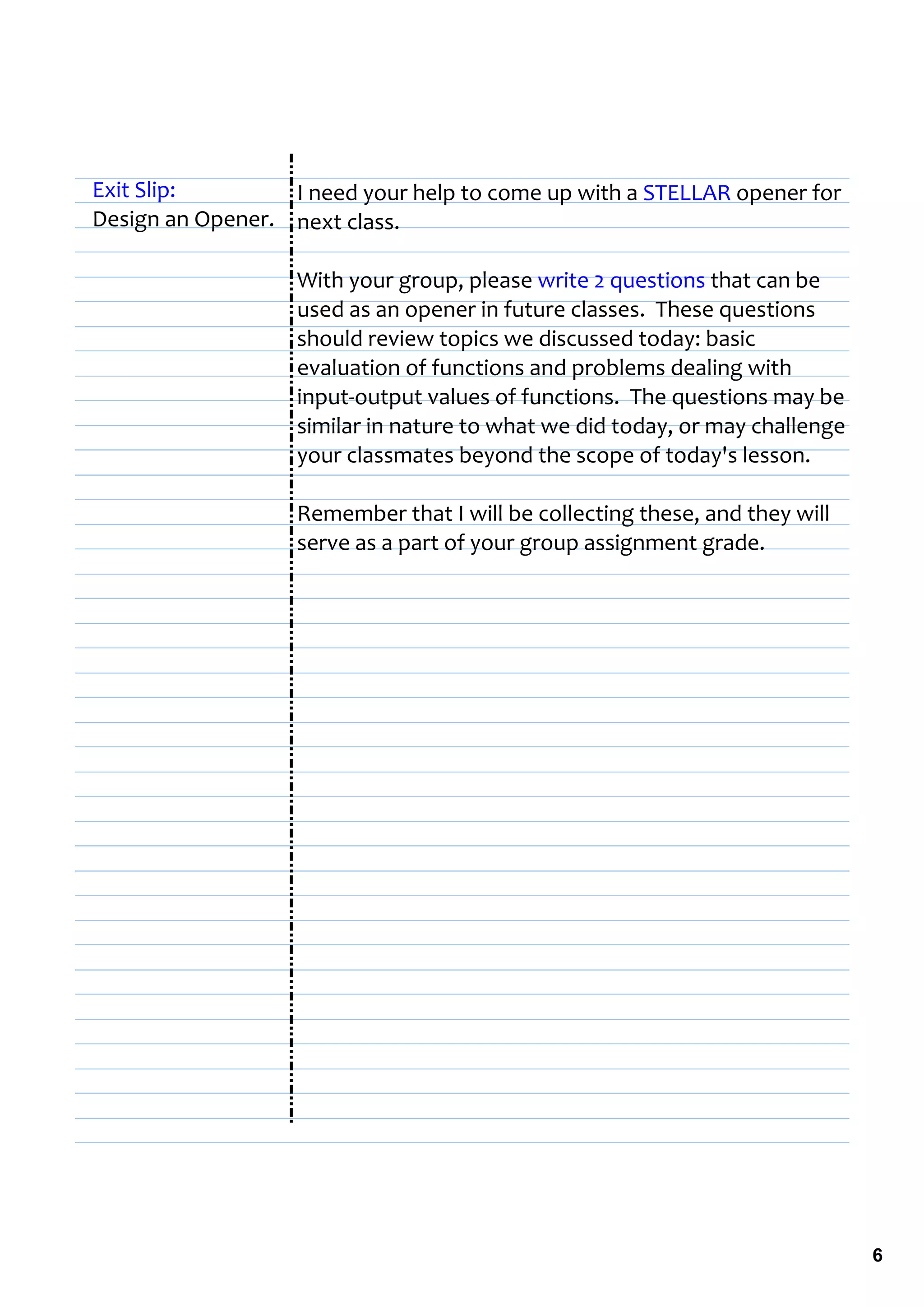 Exit Slip:        I need your help to come up with a STELLAR opener for 
Design an Opener. next class.

                   With your group, please write 2 questions that can be 
                   used as an opener in future classes.  These questions 
                   should review topics we discussed today: basic 
                   evaluation of functions and problems dealing with 
                   input‐output values of functions.  The questions may be 
                   similar in nature to what we did today, or may challenge 
                   your classmates beyond the scope of today's lesson.

                   Remember that I will be collecting these, and they will 
                   serve as a part of your group assignment grade. 




                                                                               6
 