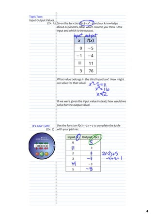 Topic Two: 
Input‐Output Values
              (Ex. 6) Given the function f(x) = x4 ‐ 5 and our knowledge 
                      about exponents, label which column you think is the 
                      input and which is the output.




                      What value belongs in the third input box?  How might 
                      we solve for that value?




                      If we were given the input value instead, how would we 
                      solve for the output value?




  It's Your Turn!     Use the function f(x) = ‐2x + 5 to complete the table 
              (Ex. 7) with your partner.




                                                                                4
 