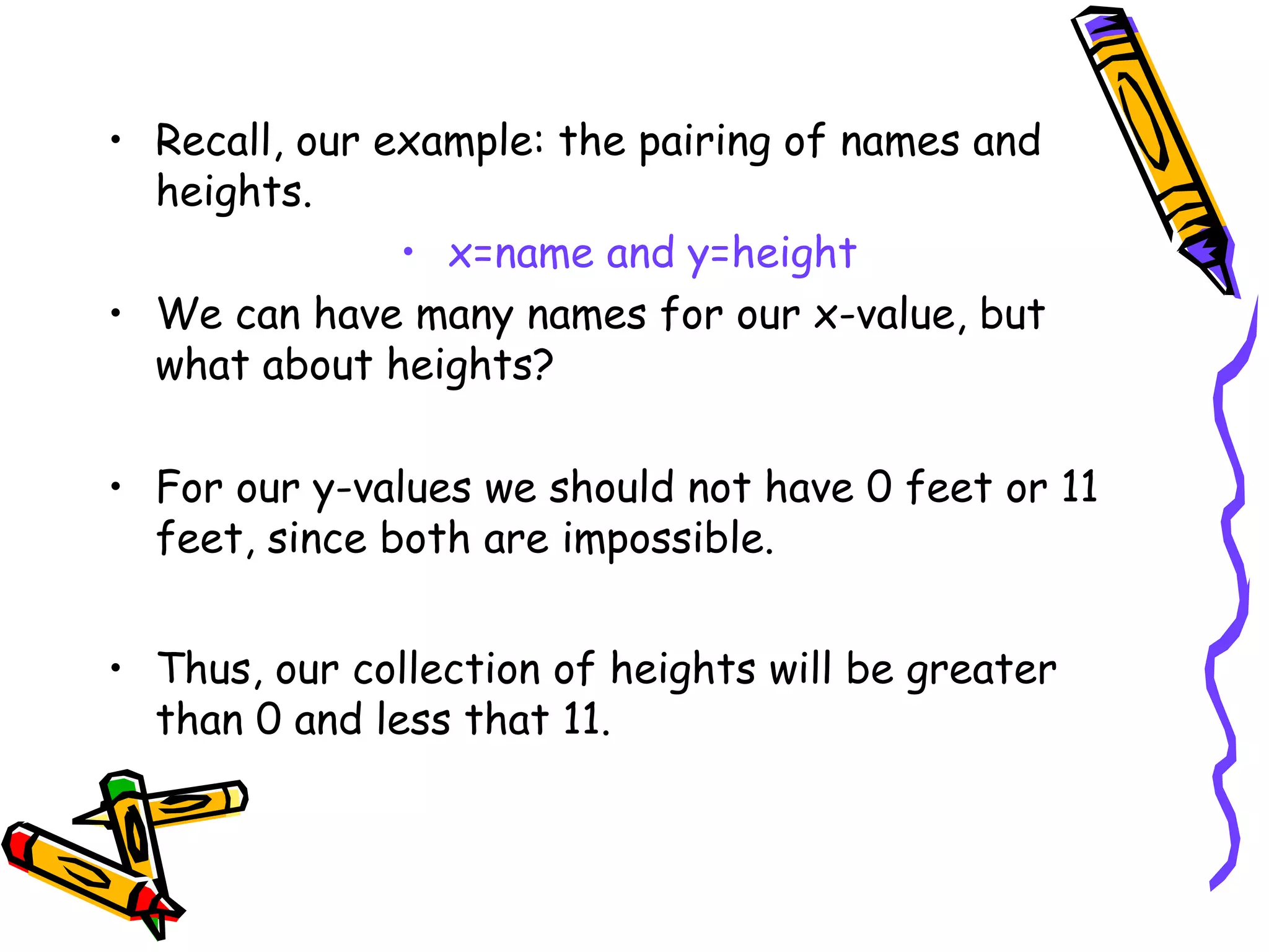 • Recall, our example: the pairing of names and
heights.
• x=name and y=height
• We can have many names for our x-value, but
what about heights?
• For our y-values we should not have 0 feet or 11
feet, since both are impossible.
• Thus, our collection of heights will be greater
than 0 and less that 11.
 