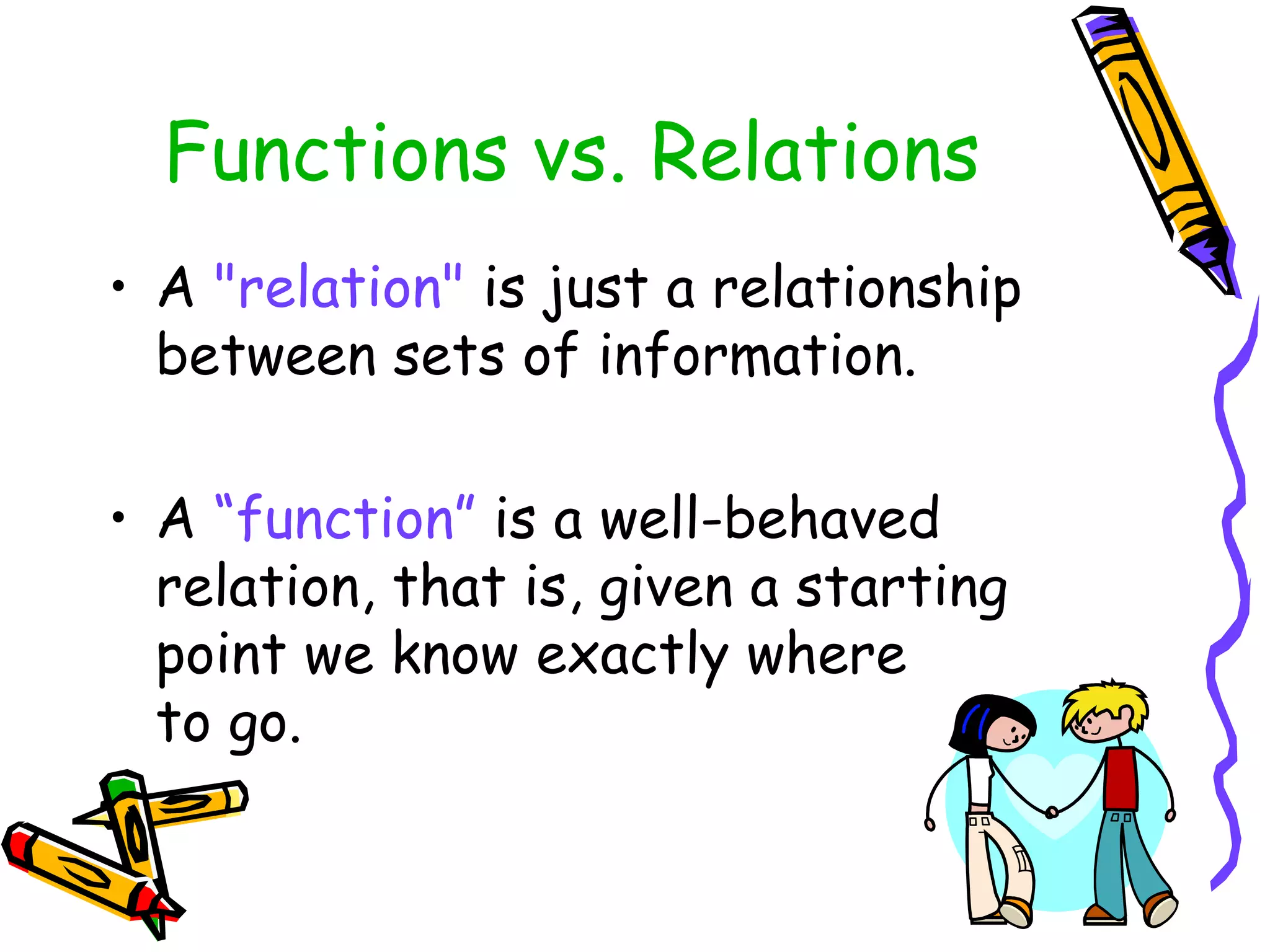 Functions vs. Relations
• A "relation" is just a relationship
between sets of information.
• A “function” is a well-behaved
relation, that is, given a starting
point we know exactly where
to go.
 