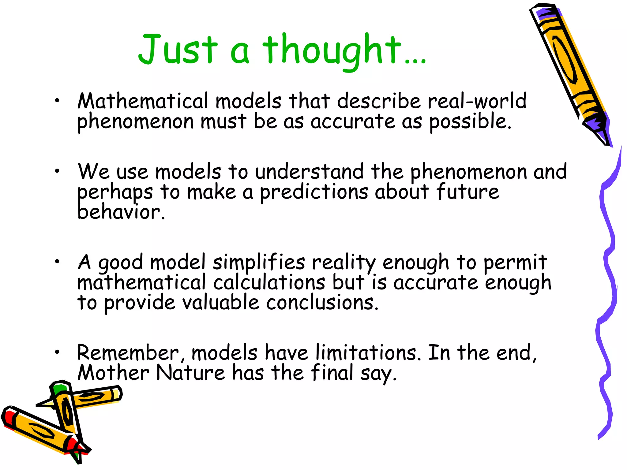 Just a thought…
• Mathematical models that describe real-world
phenomenon must be as accurate as possible.
• We use models to understand the phenomenon and
perhaps to make a predictions about future
behavior.
• A good model simplifies reality enough to permit
mathematical calculations but is accurate enough
to provide valuable conclusions.
• Remember, models have limitations. In the end,
Mother Nature has the final say.
 