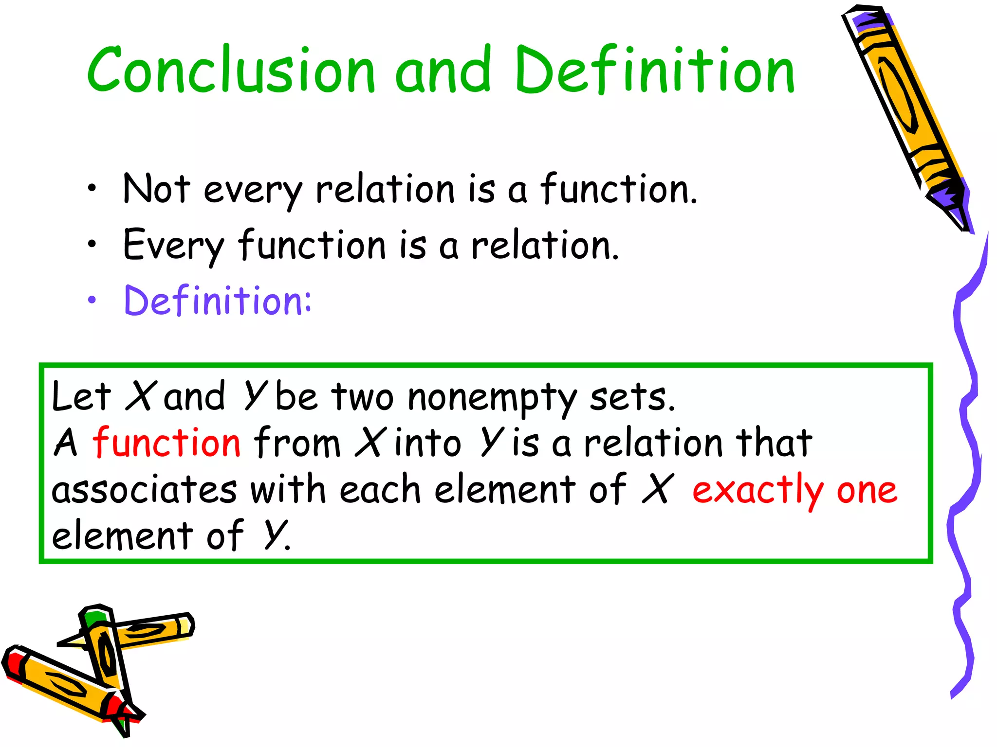 Conclusion and Definition
• Not every relation is a function.
• Every function is a relation.
• Definition:
Let X and Y be two nonempty sets.
A function from X into Y is a relation that
associates with each element of X exactly one
element of Y.
 