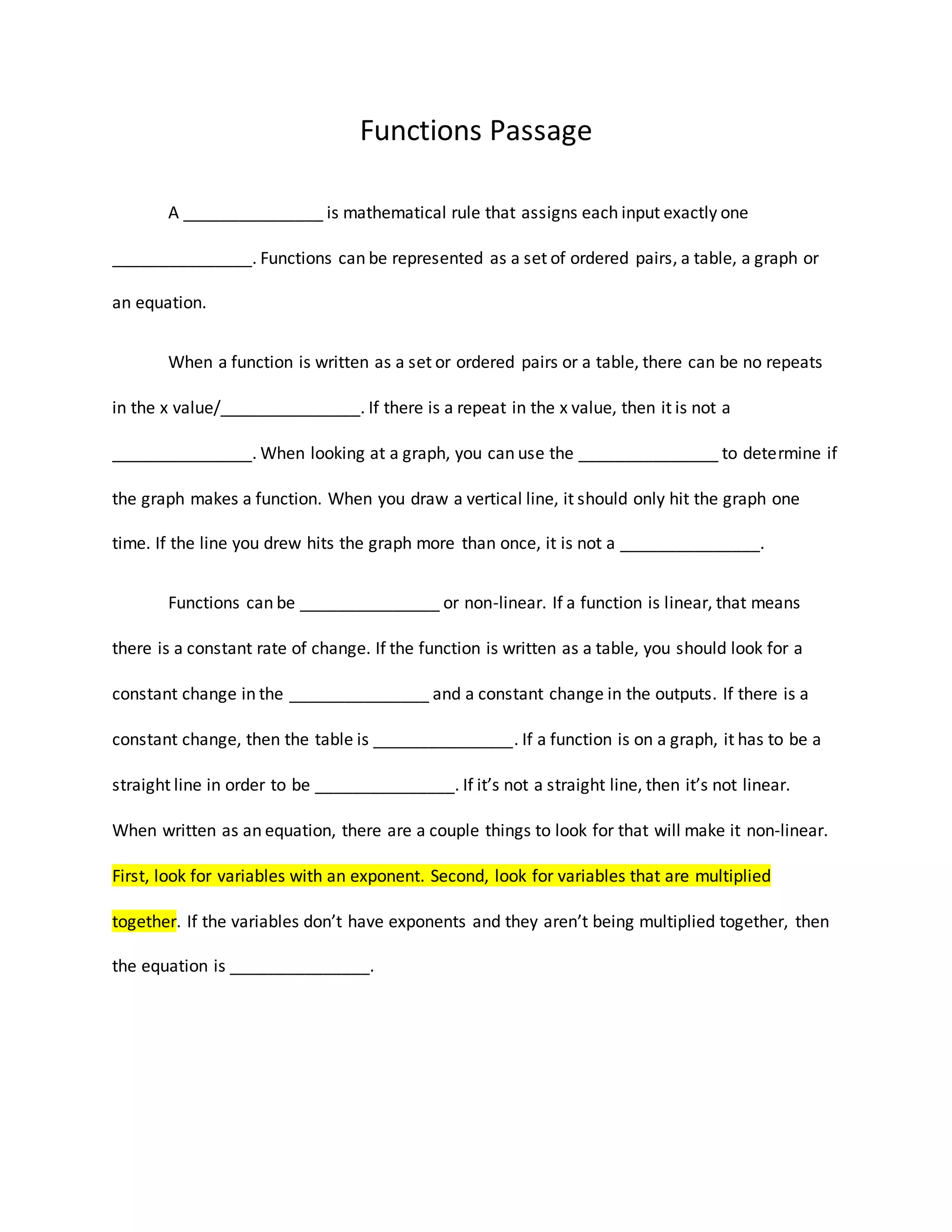 Functions Passage
A _______________ is mathematical rule that assigns each input exactly one
_______________. Functions can be represented as a set of ordered pairs, a table, a graph or
an equation.
When a function is written as a set or ordered pairs or a table, there can be no repeats
in the x value/_______________. If there is a repeat in the x value, then it is not a
_______________. When looking at a graph, you can use the _______________ to determine if
the graph makes a function. When you draw a vertical line, it should only hit the graph one
time. If the line you drew hits the graph more than once, it is not a _______________.
Functions can be _______________ or non-linear. If a function is linear, that means
there is a constant rate of change. If the function is written as a table, you should look for a
constant change in the _______________ and a constant change in the outputs. If there is a
constant change, then the table is _______________. If a function is on a graph, it has to be a
straight line in order to be _______________. If itās not a straight line, then itās not linear.
When written as an equation, there are a couple things to look for that will make it non-linear.
First, look for variables with an exponent. Second, look for variables that are multiplied
together. If the variables donāt have exponents and they arenāt being multiplied together, then
the equation is _______________.