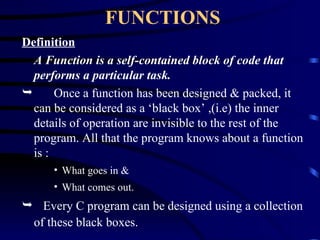 FUNCTIONS Definition A Function is a self-contained block of code that performs a particular task. Once a function has been designed & packed, it can be considered as a ‘black box’ ,(i.e) the inner details of operation are invisible to the rest of the program. All that the program knows about a function is : What goes in & What comes out. Every C program can be designed using a collection of these black boxes. 