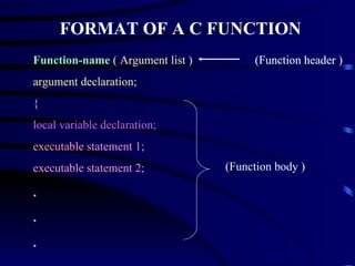FORMAT OF A C FUNCTION Function-name   ( Argument list ) argument declaration; { local variable declaration; executable statement 1; executable statement 2; . . . return  ( expression ); } (Function header ) (Function header ) (Function header ) (Function body ) 