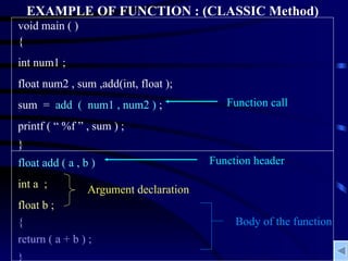 EXAMPLE OF FUNCTION : (CLASSIC Method) void main ( ) { int num1 ; float num2 , sum ,add(int, float ); sum  =  add  (  num1 , num2 )  ; printf ( “ %f ” , sum ) ; } float add ( a , b ) int a  ; float b ; { return ( a + b ) ; } Function header Body of the function Argument declaration Function call 