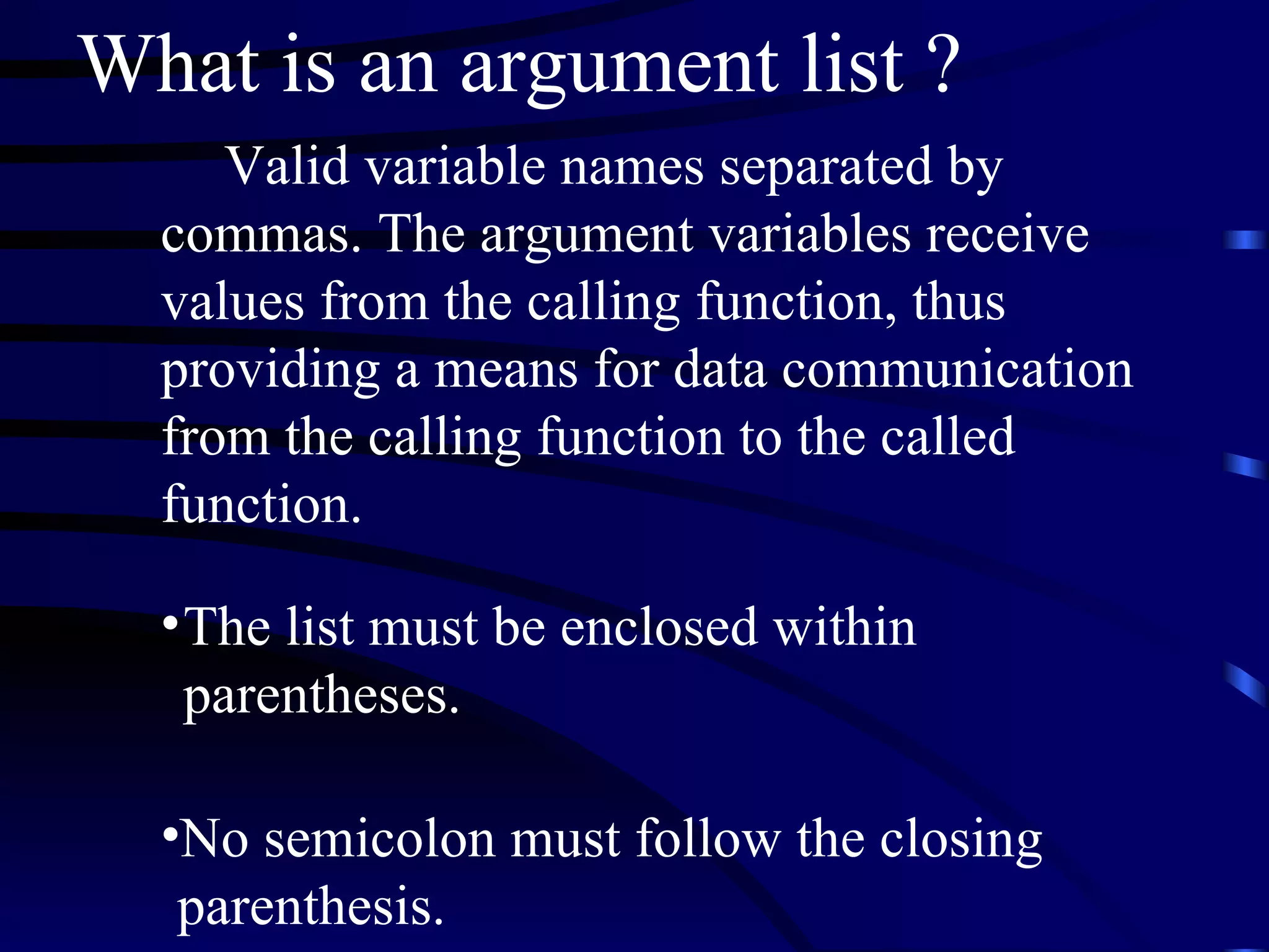 What is an argument list ? Valid variable names separated by commas. The argument variables receive values from the calling function, thus providing a means for data communication from the calling function to the called function.  The list must be enclosed within parentheses.  No semicolon must follow the closing  parenthesis. 
