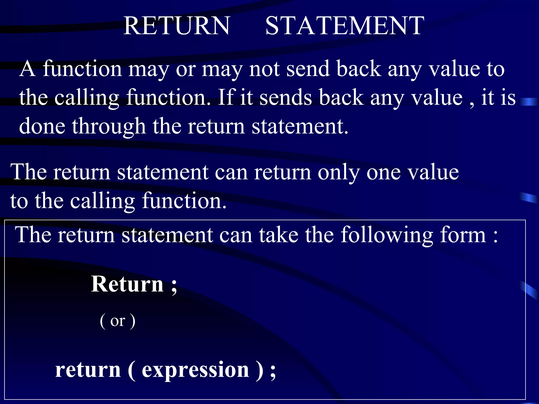 RETURN  STATEMENT A function may or may not send back any value to the calling function. If it sends back any value , it is done through the return statement. The return statement can return only one value to the calling function.   The return statement can take the following form :  Return ;  ( or )  return ( expression )   ; 