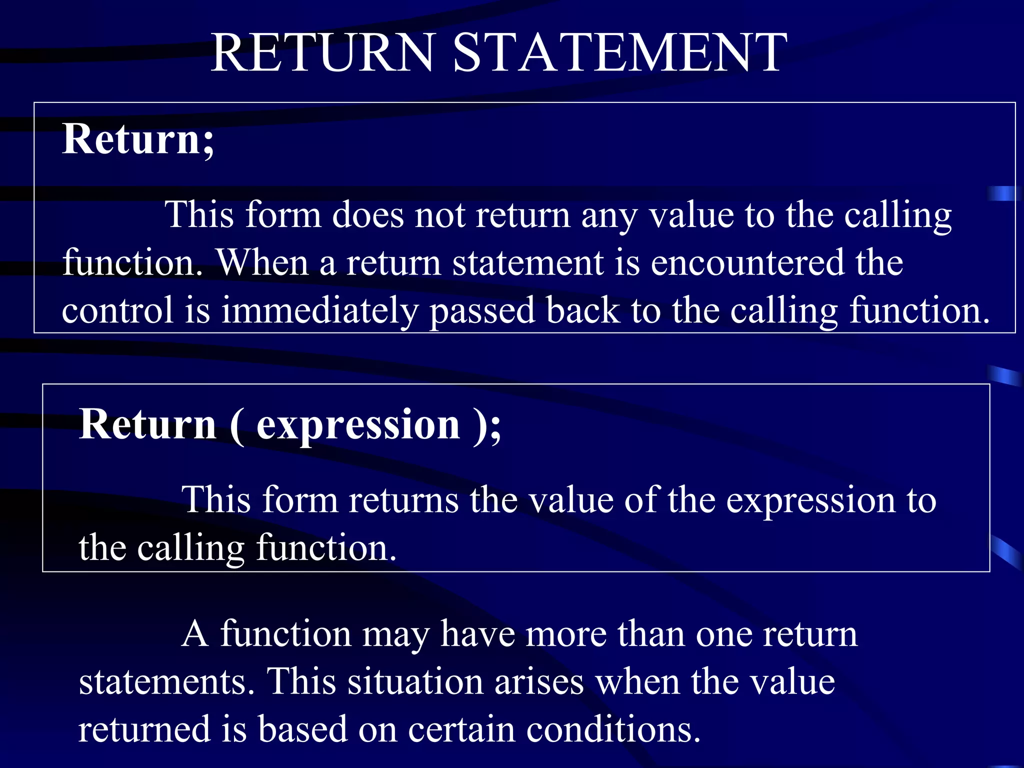 Return;   This form does not return any value to the calling function. When a return statement is encountered the control is immediately passed back to the calling function. Return ( expression ); This form returns the value of the expression to the calling function. A function may have more than one return statements. This situation arises when the value returned is based on certain conditions.  RETURN STATEMENT   
