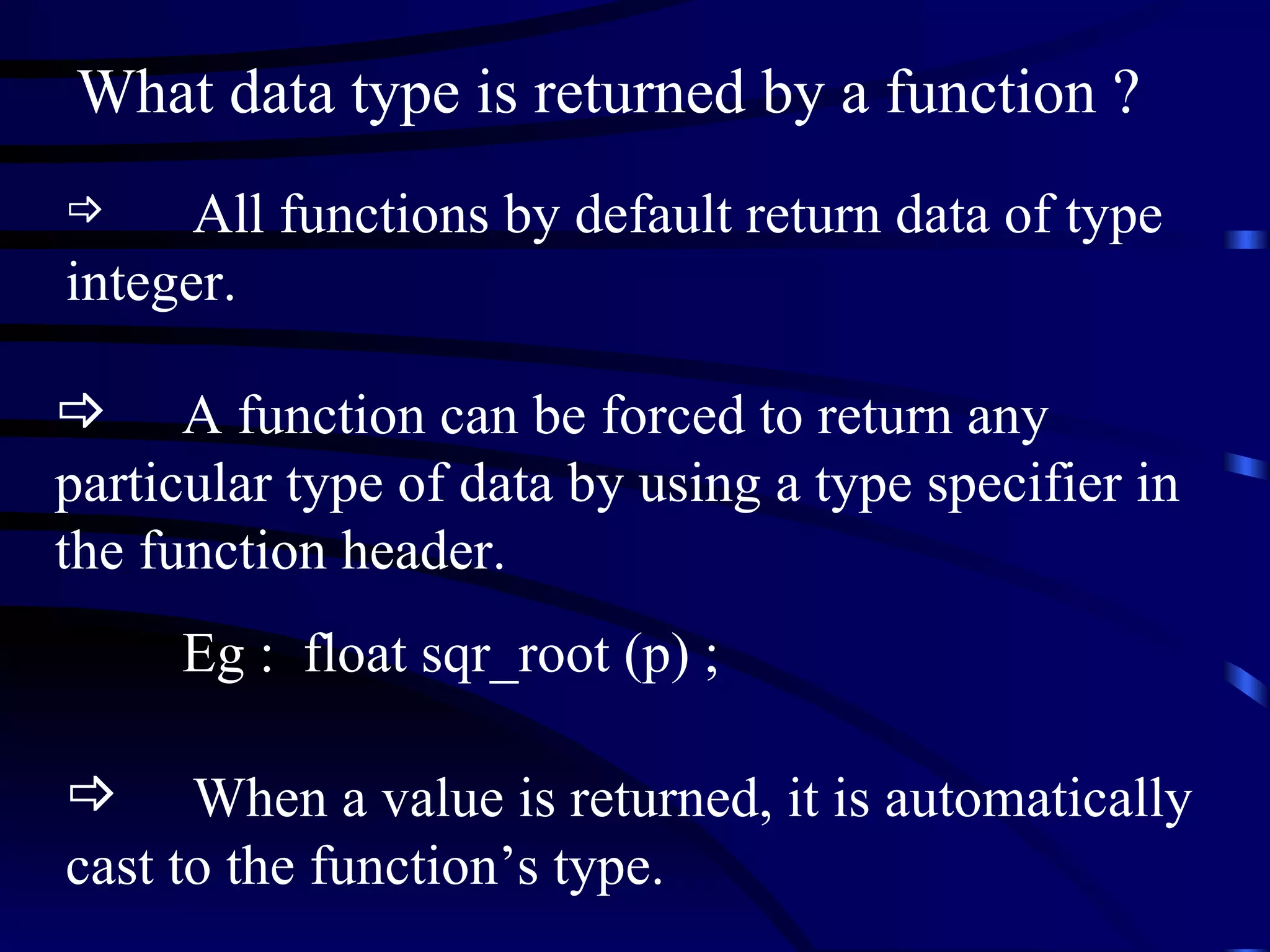 What data type is returned by a function ? All functions by default return data of type integer. A function can be forced to return any particular type of data by using a type specifier in the function header. Eg :  float sqr_root (p) ; When a value is returned, it is automatically cast to the function’s type.  
