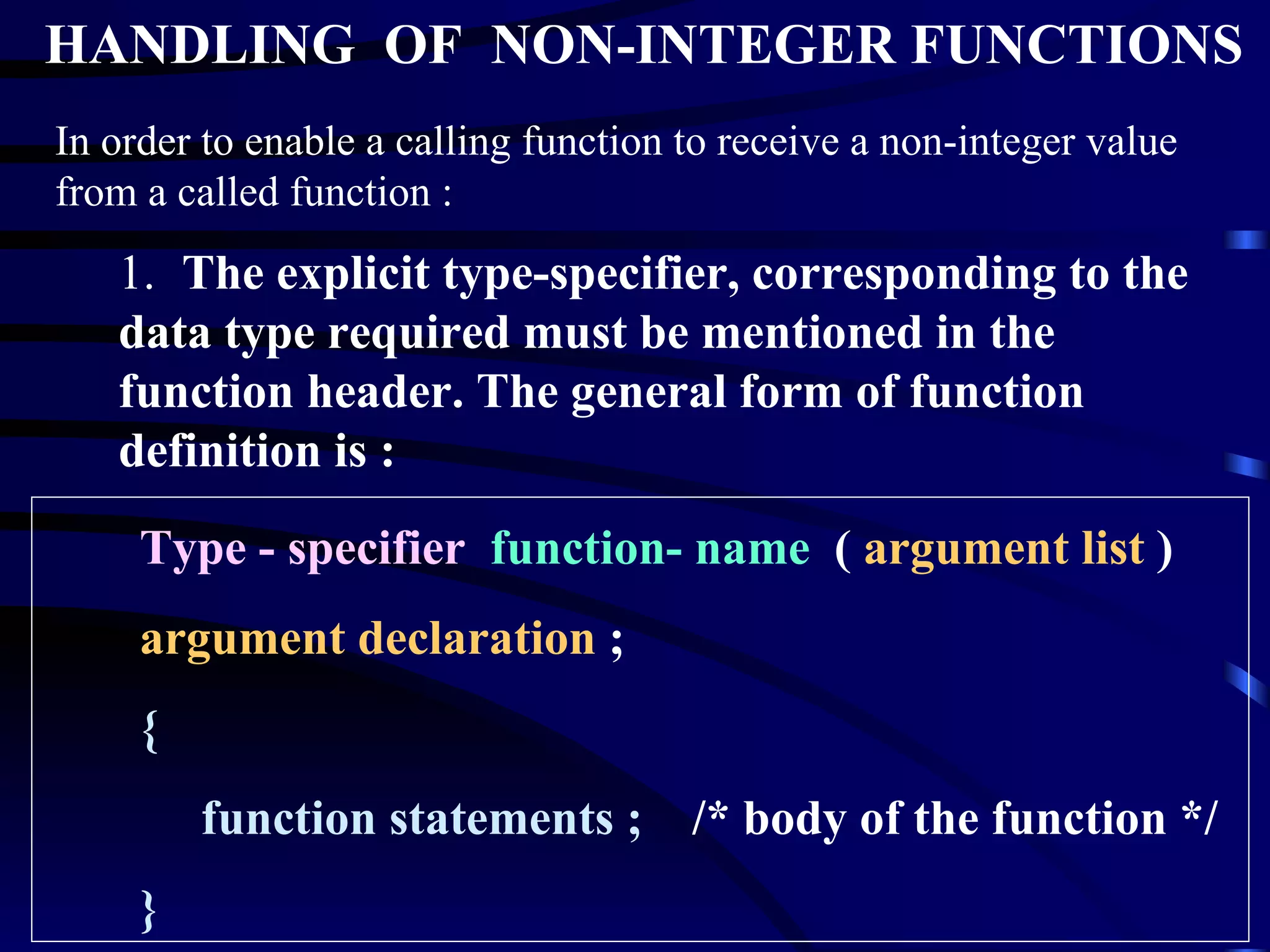 HANDLING  OF  NON-INTEGER FUNCTIONS In order to enable a calling function to receive a non-integer value from a called function : 1.  The explicit type-specifier, corresponding to the data type required must be mentioned in the function header. The general form of function definition is : Type - specifier   function- name   (  argument list  ) argument declaration  ; { function statements ;  /* body of the function */ } 