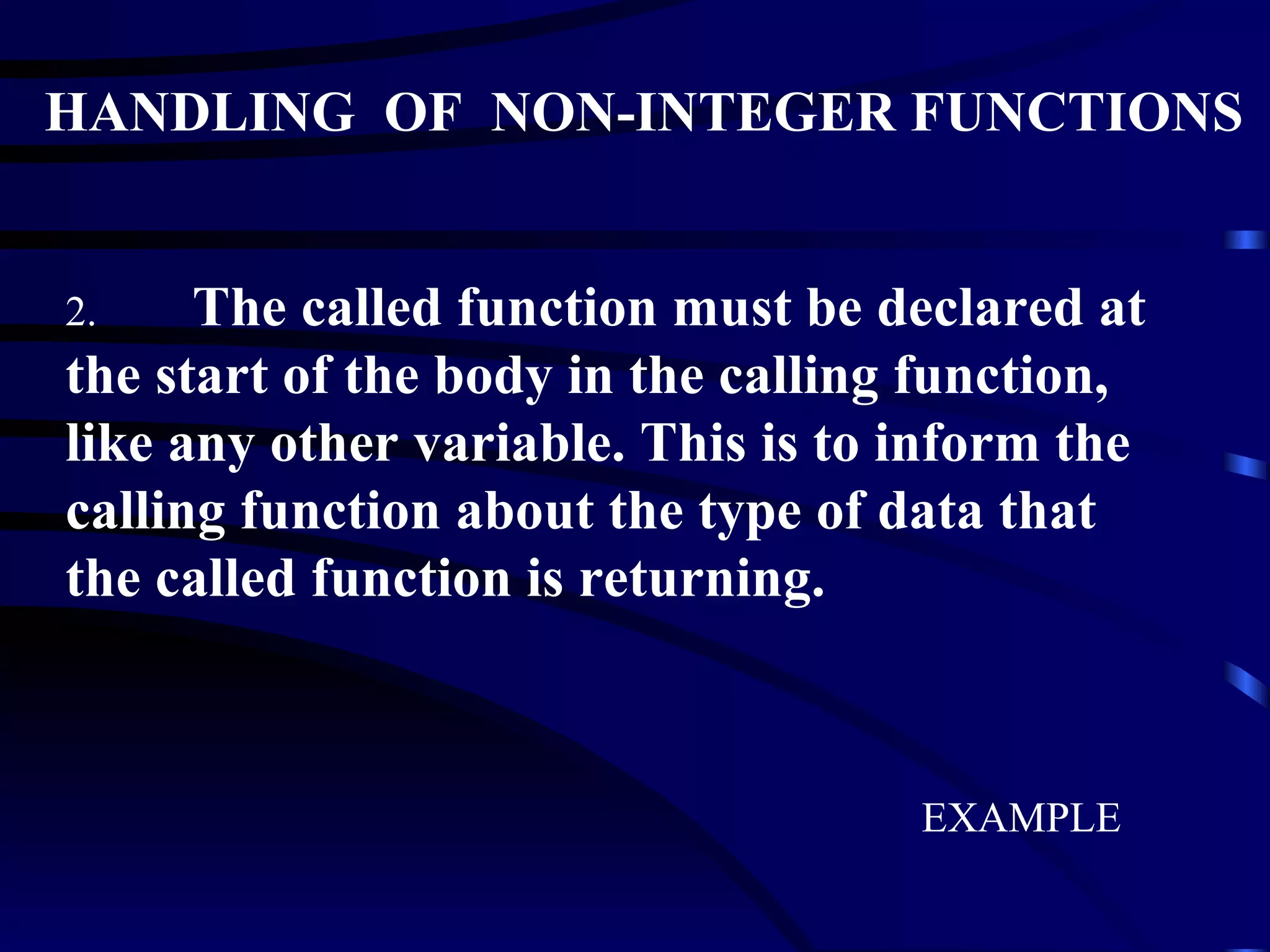 HANDLING  OF  NON-INTEGER FUNCTIONS 2. The called function must be declared at the start of the body in the calling function, like any other variable. This is to inform the calling function about the type of data that the called function is returning. EXAMPLE 