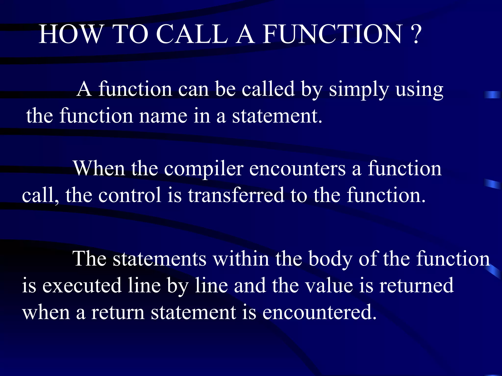 HOW TO CALL A FUNCTION ? A function can be called by simply using the function name in a statement. When the compiler encounters a function call, the control is transferred to the function.  The statements within the body of the function is executed line by line and the value is returned when a return statement is encountered.   