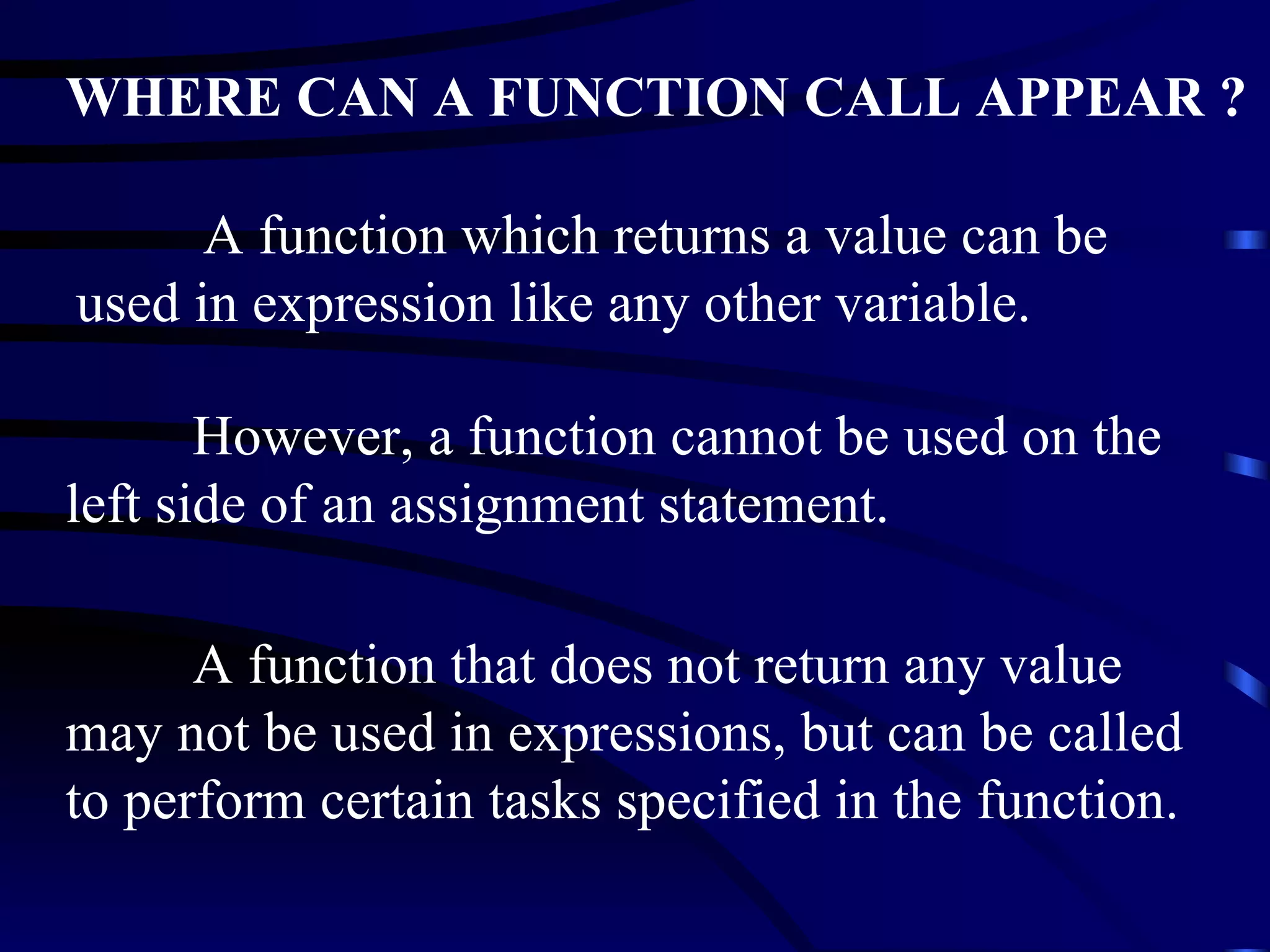 A function which returns a value can be used in expression like any other variable. WHERE CAN A FUNCTION CALL APPEAR ? However, a function cannot be used on the left side of an assignment statement.  A function that does not return any value may not be used in expressions, but can be called to perform certain tasks specified in the function. 