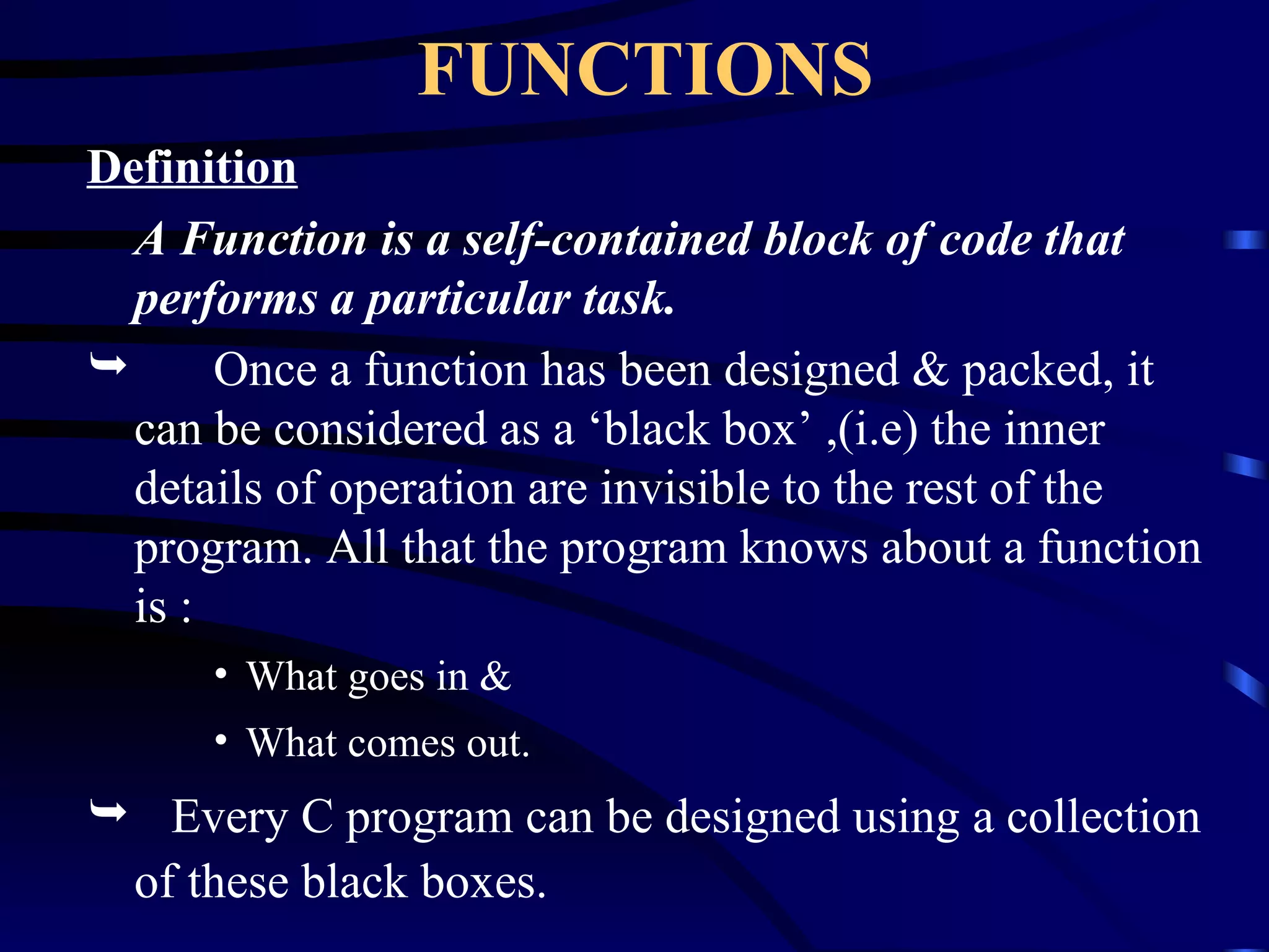 FUNCTIONS Definition A Function is a self-contained block of code that performs a particular task. Once a function has been designed & packed, it can be considered as a ‘black box’ ,(i.e) the inner details of operation are invisible to the rest of the program. All that the program knows about a function is : What goes in & What comes out. Every C program can be designed using a collection of these black boxes. 