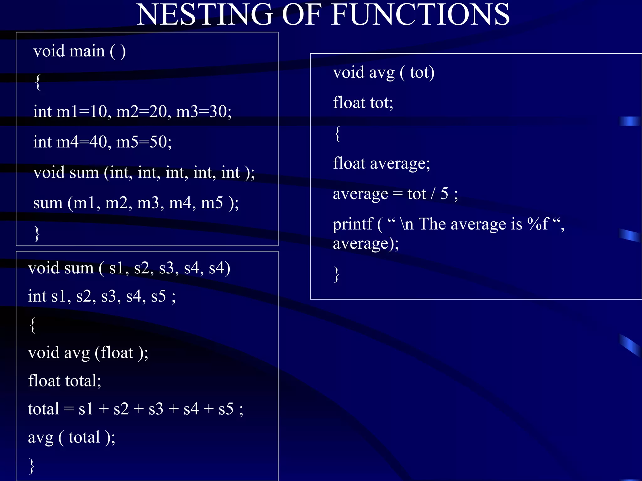 NESTING OF FUNCTIONS void main ( ) { int m1=10, m2=20, m3=30; int m4=40, m5=50; void sum (int, int, int, int, int ); sum (m1, m2, m3, m4, m5 ); } void sum ( s1, s2, s3, s4, s4) int s1, s2, s3, s4, s5 ; { void avg (float ); float total; total = s1 + s2 + s3 + s4 + s5 ; avg ( total ); } void avg ( tot) float tot; { float average; average = tot / 5 ; printf ( “ \n The average is %f “, average); } 