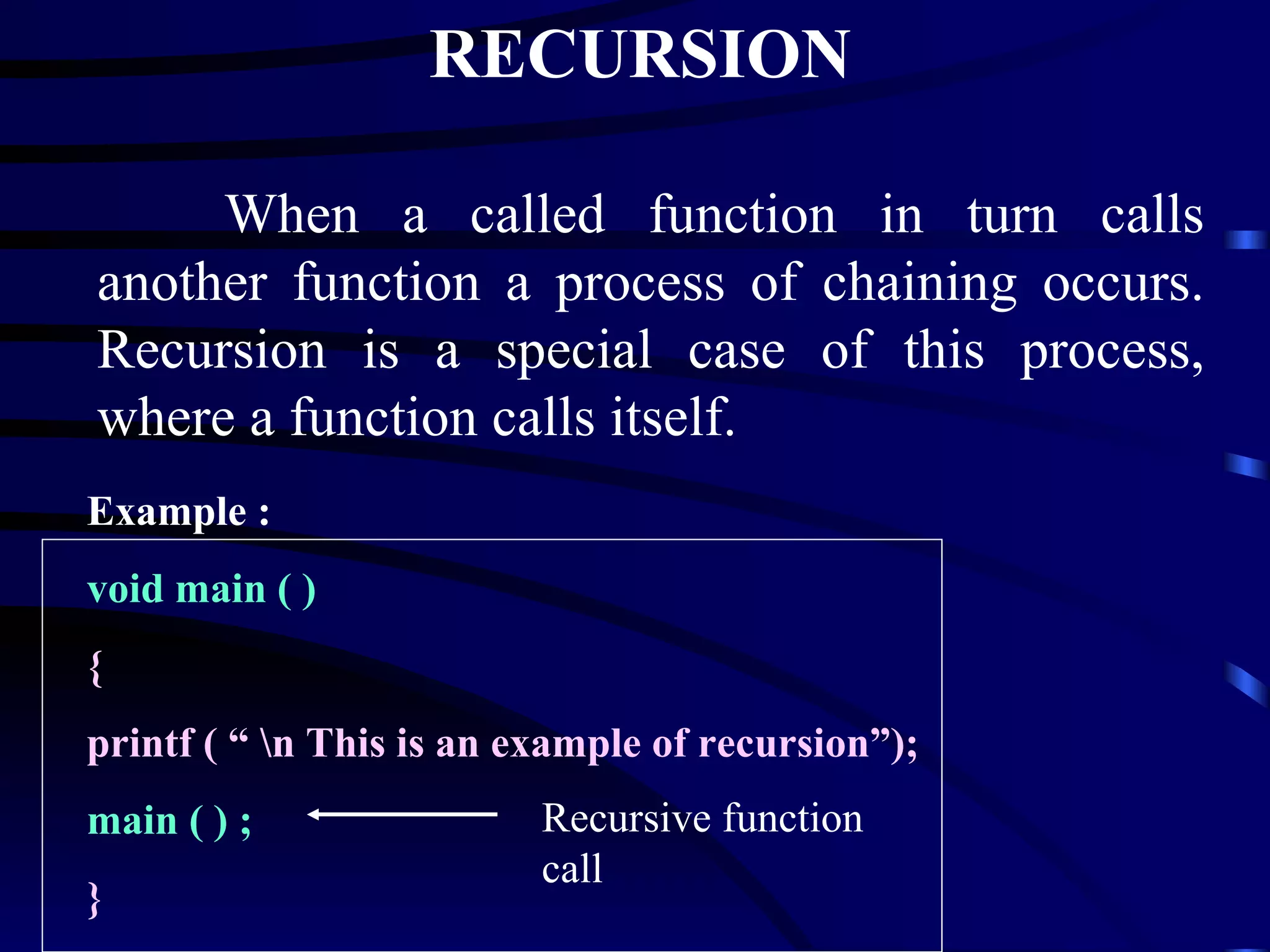 RECURSION When a called function in turn calls another function a process of chaining occurs. Recursion is a special case of this process, where a function calls itself. Example : void main ( )   { printf ( “ \n This is an example of recursion”); main ( ) ;  } Recursive function call 
