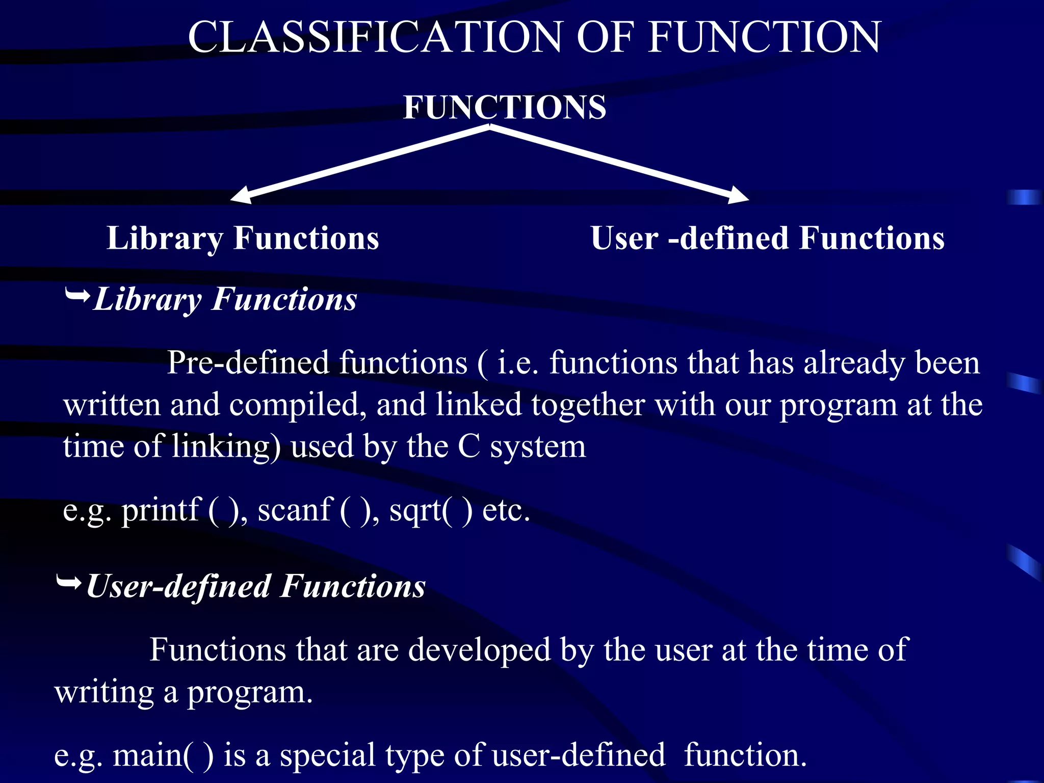 Library Functions User -defined Functions Library Functions Pre-defined functions ( i.e. functions that has already been written and compiled, and linked together with our program at the time of linking) used by the C system e.g. printf ( ), scanf ( ), sqrt( ) etc. User-defined Functions   Functions that are developed by the user at the time of writing a program.  e.g. main( ) is a special type of user-defined  function. FUNCTIONS CLASSIFICATION OF FUNCTION 