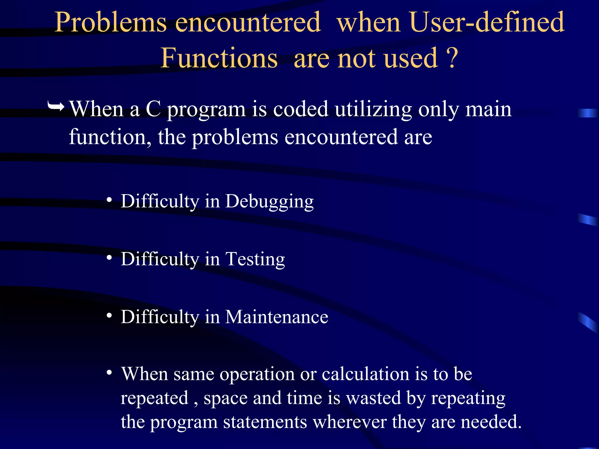 Problems encountered  when User-defined Functions  are not used ? When a C program is coded utilizing only main function, the problems encountered are Difficulty in Debugging  Difficulty in Testing  Difficulty in Maintenance When same operation or calculation is to be repeated , space and time is wasted by repeating the program statements wherever they are needed.   