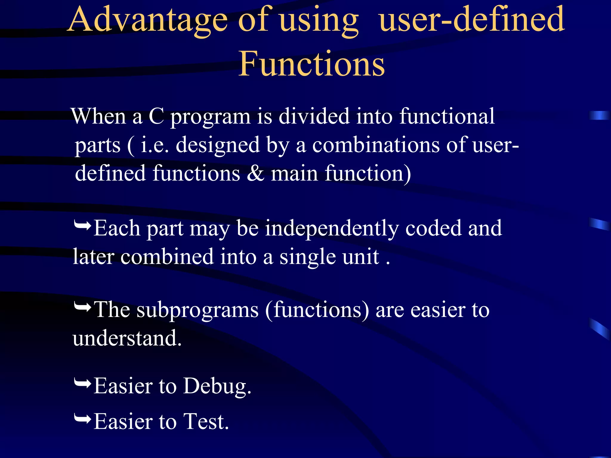 Advantage of using  user-defined Functions   When a C program is divided into functional parts ( i.e. designed by a combinations of user-defined functions & main function) Each part may be independently coded and  later combined into a single unit . The subprograms (functions) are easier to understand.  Easier to Debug. Easier to Test. 