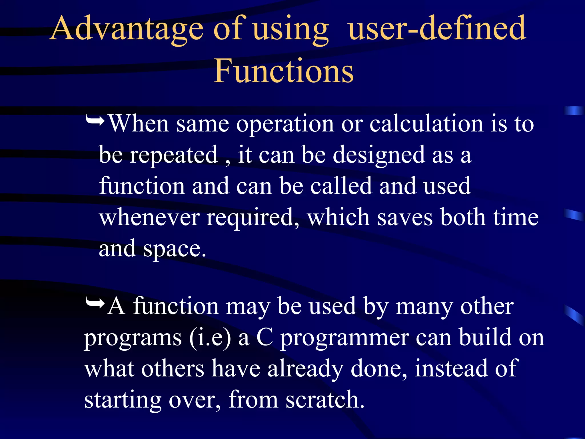 When same operation or calculation is to be repeated , it can be designed as a function and can be called and used whenever required, which saves both time and space. Advantage of using  user-defined Functions   A function may be used by many other programs (i.e) a C programmer can build on what others have already done, instead of starting over, from scratch.  