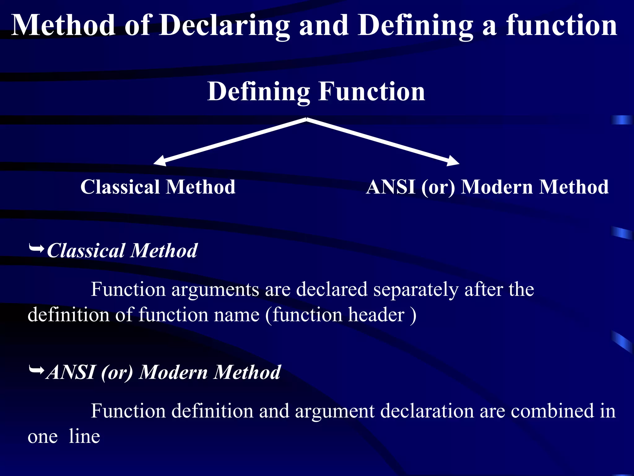 Method of Declaring and Defining a function   Classical Method ANSI (or) Modern Method Classical Method Function arguments are declared separately after the definition of function name (function header ) ANSI (or) Modern Method Function definition and argument declaration are combined in one  line  Defining Function 