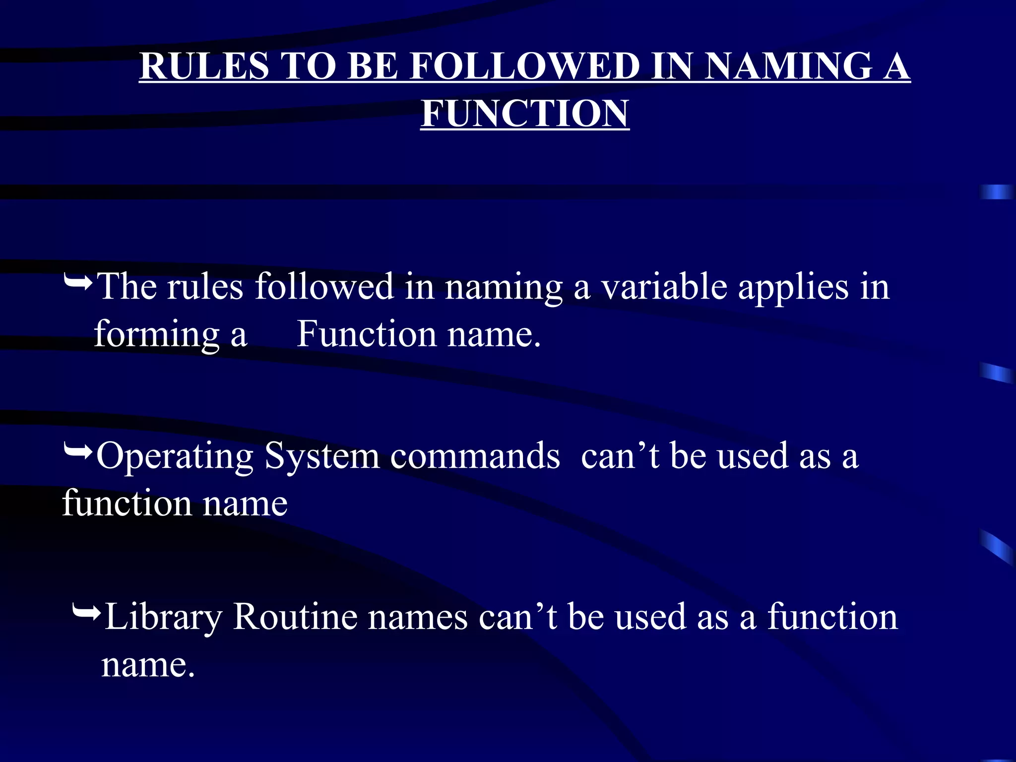 RULES TO BE FOLLOWED IN NAMING A FUNCTION Operating System commands  can’t be used as a function name Library Routine names can’t be used as a function name. The rules followed in naming a variable applies in forming a  Function name. 