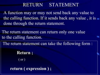 RETURN  STATEMENT A function may or may not send back any value to the calling function. If it sends back any value , it is done through the return statement. The return statement can return only one value to the calling function.   The return statement can take the following form :  Return ;  ( or )  return ( expression )   ; 