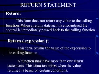 Return;   This form does not return any value to the calling function. When a return statement is encountered the control is immediately passed back to the calling function. Return ( expression ); This form returns the value of the expression to the calling function. A function may have more than one return statements. This situation arises when the value returned is based on certain conditions.  RETURN STATEMENT   