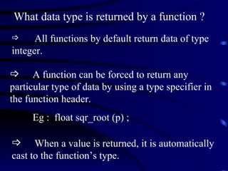 What data type is returned by a function ? All functions by default return data of type integer. A function can be forced to return any particular type of data by using a type specifier in the function header. Eg :  float sqr_root (p) ; When a value is returned, it is automatically cast to the function’s type.  
