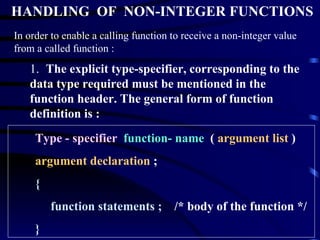 HANDLING  OF  NON-INTEGER FUNCTIONS In order to enable a calling function to receive a non-integer value from a called function : 1.  The explicit type-specifier, corresponding to the data type required must be mentioned in the function header. The general form of function definition is : Type - specifier   function- name   (  argument list  ) argument declaration  ; { function statements ;  /* body of the function */ } 