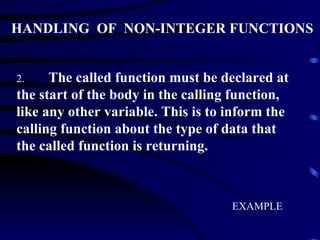HANDLING  OF  NON-INTEGER FUNCTIONS 2. The called function must be declared at the start of the body in the calling function, like any other variable. This is to inform the calling function about the type of data that the called function is returning. EXAMPLE 