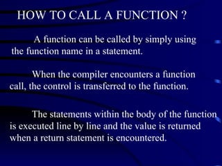 HOW TO CALL A FUNCTION ? A function can be called by simply using the function name in a statement. When the compiler encounters a function call, the control is transferred to the function.  The statements within the body of the function is executed line by line and the value is returned when a return statement is encountered.   