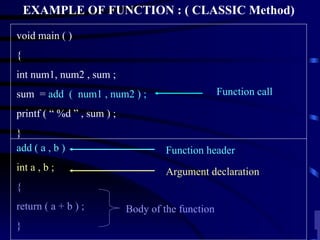 EXAMPLE OF FUNCTION : ( CLASSIC Method) void main ( ) { int num1, num2 , sum ; sum  =  add  (  num1 , num2 ) ; printf ( “ %d ” , sum ) ; } Function header Body of the function Argument declaration Function call add ( a , b ) int a , b ; { return ( a + b ) ; } 