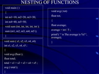 NESTING OF FUNCTIONS void main ( ) { int m1=10, m2=20, m3=30; int m4=40, m5=50; void sum (int, int, int, int, int ); sum (m1, m2, m3, m4, m5 ); } void sum ( s1, s2, s3, s4, s4) int s1, s2, s3, s4, s5 ; { void avg (float ); float total; total = s1 + s2 + s3 + s4 + s5 ; avg ( total ); } void avg ( tot) float tot; { float average; average = tot / 5 ; printf ( “ \n The average is %f “, average); } 