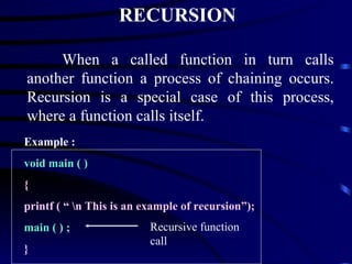 RECURSION When a called function in turn calls another function a process of chaining occurs. Recursion is a special case of this process, where a function calls itself. Example : void main ( )   { printf ( “ \n This is an example of recursion”); main ( ) ;  } Recursive function call 