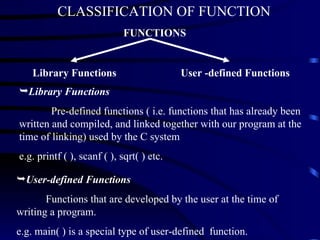 Library Functions User -defined Functions Library Functions Pre-defined functions ( i.e. functions that has already been written and compiled, and linked together with our program at the time of linking) used by the C system e.g. printf ( ), scanf ( ), sqrt( ) etc. User-defined Functions   Functions that are developed by the user at the time of writing a program.  e.g. main( ) is a special type of user-defined  function. FUNCTIONS CLASSIFICATION OF FUNCTION 