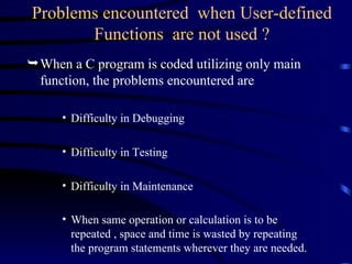 Problems encountered  when User-defined Functions  are not used ? When a C program is coded utilizing only main function, the problems encountered are Difficulty in Debugging  Difficulty in Testing  Difficulty in Maintenance When same operation or calculation is to be repeated , space and time is wasted by repeating the program statements wherever they are needed.   