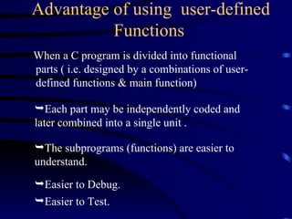 Advantage of using  user-defined Functions   When a C program is divided into functional parts ( i.e. designed by a combinations of user-defined functions & main function) Each part may be independently coded and  later combined into a single unit . The subprograms (functions) are easier to understand.  Easier to Debug. Easier to Test. 
