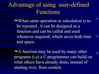 When same operation or calculation is to be repeated , it can be designed as a function and can be called and used whenever required, which saves both time and space. Advantage of using  user-defined Functions   A function may be used by many other programs (i.e) a C programmer can build on what others have already done, instead of starting over, from scratch.  