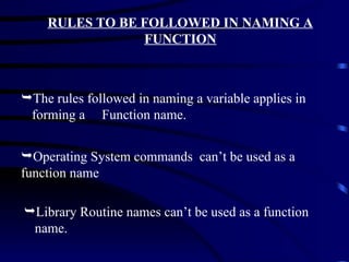 RULES TO BE FOLLOWED IN NAMING A FUNCTION Operating System commands  can’t be used as a function name Library Routine names can’t be used as a function name. The rules followed in naming a variable applies in forming a  Function name. 
