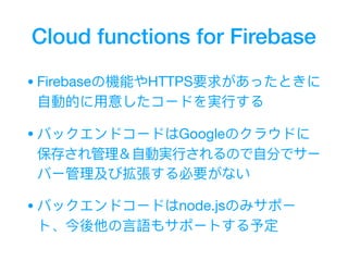 Cloud functions for Firebase
•Firebaseの機能やHTTPS要求があったときに
⾃自動的に⽤用意したコードを実⾏行行する

•バックエンドコードはGoogleのクラウドに
保存され管理理＆⾃自動実⾏行行されるので⾃自分でサー
バー管理理及び拡張する必要がない

•バックエンドコードはnode.jsのみサポー
ト、今後他の⾔言語もサポートする予定
 