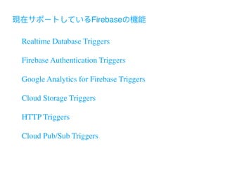 Realtime Database Triggers
Firebase Authentication Triggers
Google Analytics for Firebase Triggers
Cloud Storage Triggers
HTTP Triggers
Cloud Pub/Sub Triggers
現在サポートしているFirebaseの機能
 